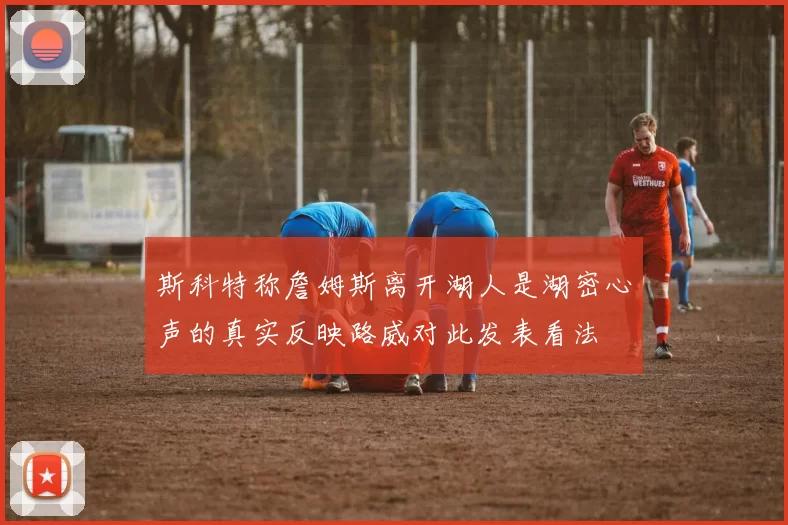 斯科特称詹姆斯离开湖人是湖密心声的真实反映路威对此发表看法
