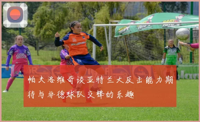 帕夫洛维奇谈亚特兰大反击能力期待与非德球队交锋的乐趣