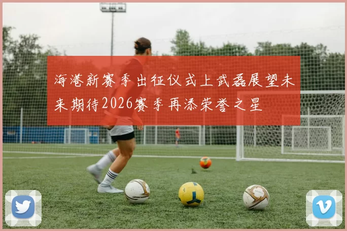 海港新赛季出征仪式上武磊展望未来期待2026赛季再添荣誉之星