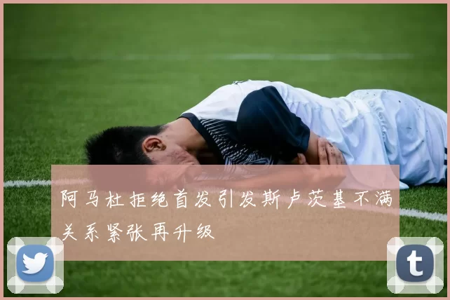阿马杜拒绝首发引发斯卢茨基不满关系紧张再升级