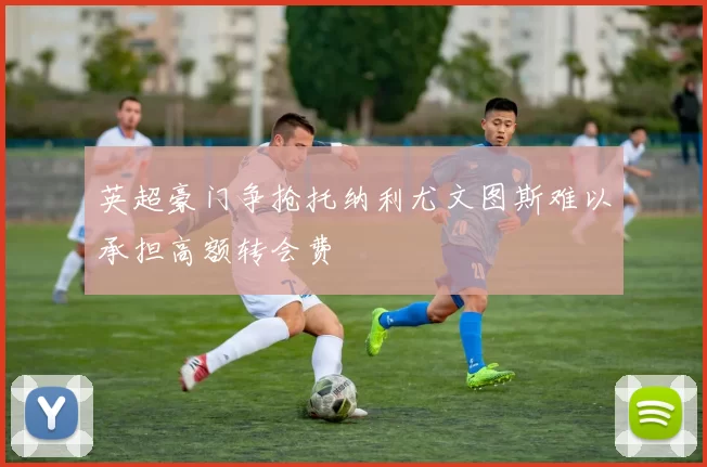 英超豪门争抢托纳利尤文图斯难以承担高额转会费