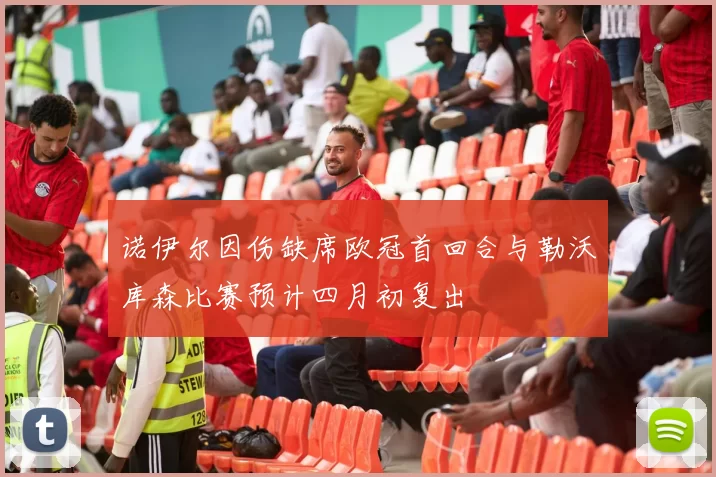 诺伊尔因伤缺席欧冠首回合与勒沃库森比赛预计四月初复出