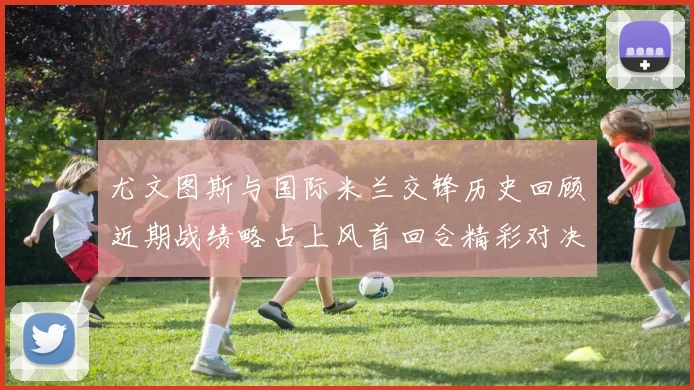 尤文图斯与国际米兰交锋历史回顾近期战绩略占上风首回合精彩对决回顾