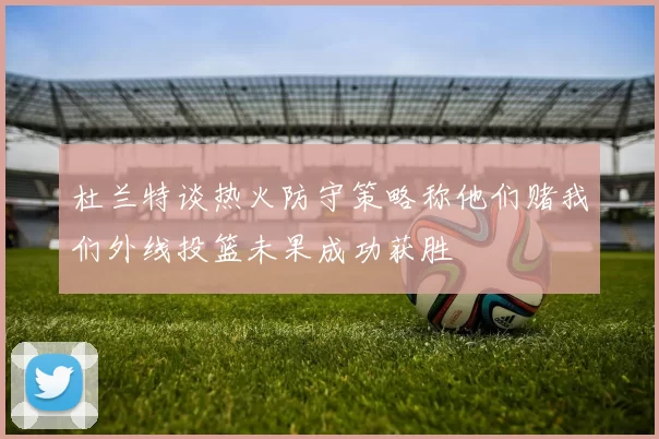 杜兰特谈热火防守策略称他们赌我们外线投篮未果成功获胜