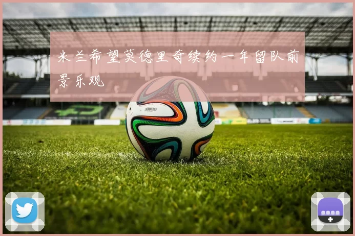 米兰希望莫德里奇续约一年留队前景乐观