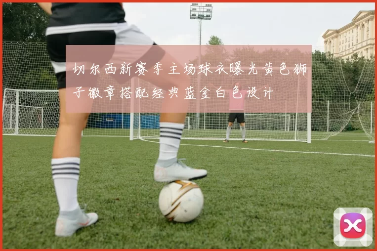 切尔西新赛季主场球衣曝光黄色狮子徽章搭配经典蓝金白色设计