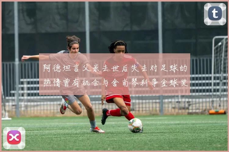 阿德坦言父亲去世后失去对足球的热情曾有机会与舍甫琴科争金球奖